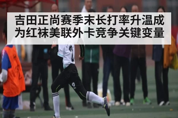 吉田正尚赛季末长打率升温成为红袜美联外卡竞争关键变量