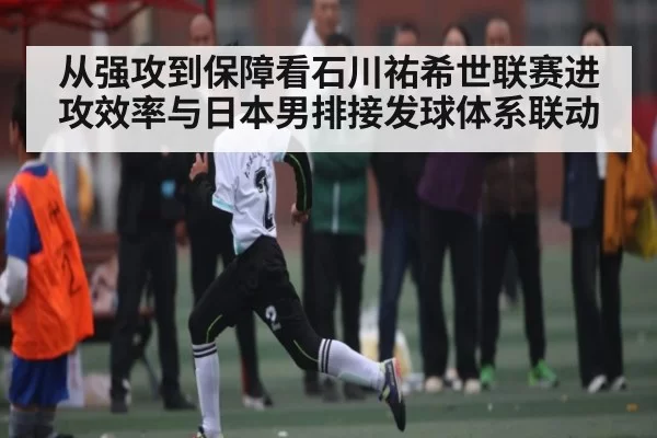从强攻到保障看石川祐希世联赛进攻效率与日本男排接发球体系联动
